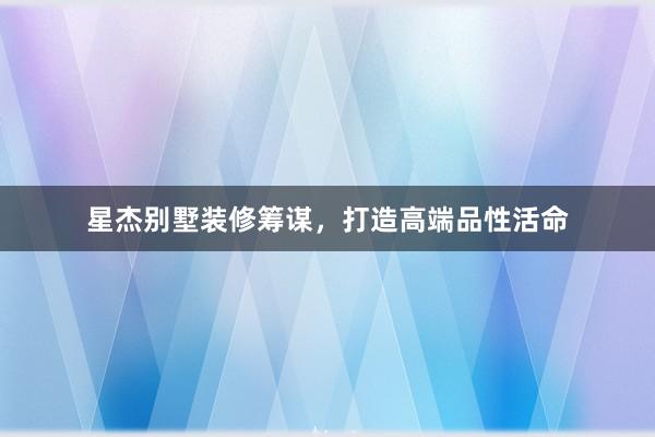 星杰别墅装修筹谋，打造高端品性活命