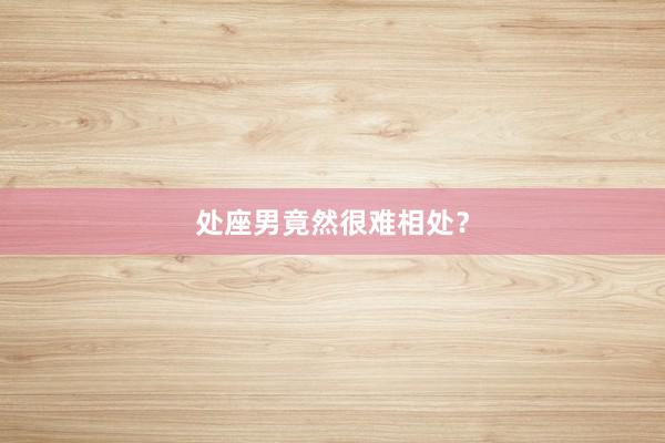 处座男竟然很难相处？